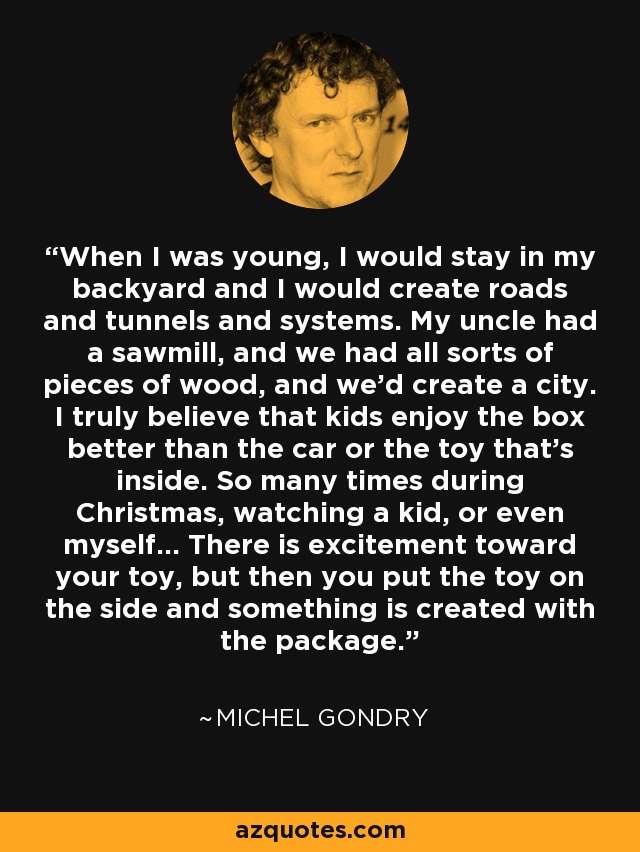 When I was young, I would stay in my backyard and I would create roads and tunnels and systems. My uncle had a sawmill, and we had all sorts of pieces of wood, and we'd create a city. I truly believe that kids enjoy the box better than the car or the toy that's inside. So many times during Christmas, watching a kid, or even myself... There is excitement toward your toy, but then you put the toy on the side and something is created with the package. - Michel Gondry