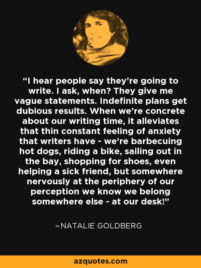 I hear people say they're going to write. I ask, when? They give me vague statements. Indefinite plans get dubious results. When we're concrete about our writing time, it alleviates that thin constant feeling of anxiety that writers have - we're barbecuing hot dogs, riding a bike, sailing out in the bay, shopping for shoes, even helping a sick friend, but somewhere nervously at the periphery of our perception we know we belong somewhere else - at our desk! - Natalie Goldberg