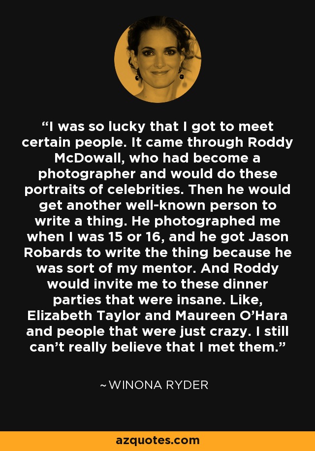 I was so lucky that I got to meet certain people. It came through Roddy McDowall, who had become a photographer and would do these portraits of celebrities. Then he would get another well-known person to write a thing. He photographed me when I was 15 or 16, and he got Jason Robards to write the thing because he was sort of my mentor. And Roddy would invite me to these dinner parties that were insane. Like, Elizabeth Taylor and Maureen O'Hara and people that were just crazy. I still can't really believe that I met them. - Winona Ryder