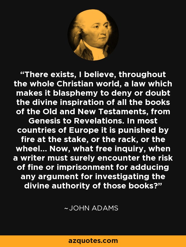 There exists, I believe, throughout the whole Christian world, a law which makes it blasphemy to deny or doubt the divine inspiration of all the books of the Old and New Testaments, from Genesis to Revelations. In most countries of Europe it is punished by fire at the stake, or the rack, or the wheel... Now, what free inquiry, when a writer must surely encounter the risk of fine or imprisonment for adducing any argument for investigating the divine authority of those books? - John Adams