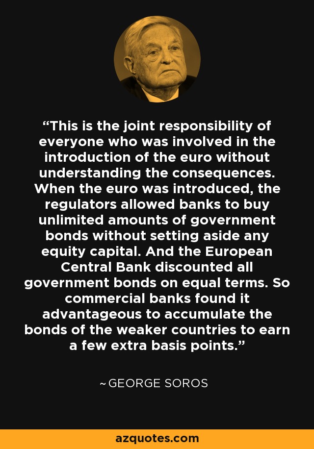 This is the joint responsibility of everyone who was involved in the introduction of the euro without understanding the consequences. When the euro was introduced, the regulators allowed banks to buy unlimited amounts of government bonds without setting aside any equity capital. And the European Central Bank discounted all government bonds on equal terms. So commercial banks found it advantageous to accumulate the bonds of the weaker countries to earn a few extra basis points. - George Soros
