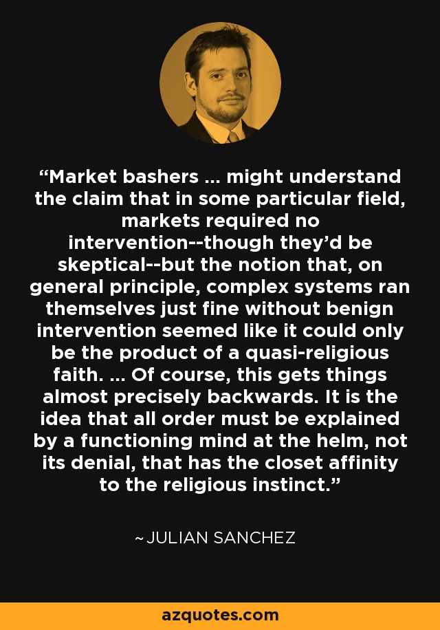 Market bashers ... might understand the claim that in some particular field, markets required no intervention--though they'd be skeptical--but the notion that, on general principle, complex systems ran themselves just fine without benign intervention seemed like it could only be the product of a quasi-religious faith. ... Of course, this gets things almost precisely backwards. It is the idea that all order must be explained by a functioning mind at the helm, not its denial, that has the closet affinity to the religious instinct. - Julian Sanchez