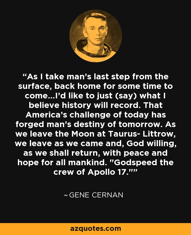 As I take man's last step from the surface, back home for some time to come...I'd like to just (say) what I believe history will record. That America's challenge of today has forged man's destiny of tomorrow. As we leave the Moon at Taurus- Littrow, we leave as we came and, God willing, as we shall return, with peace and hope for all mankind. 