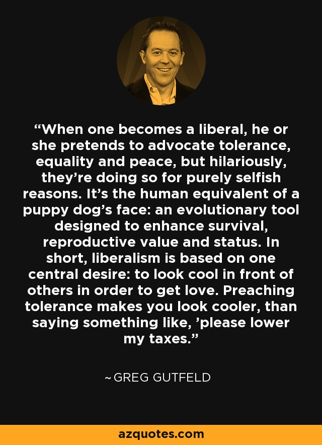 When one becomes a liberal, he or she pretends to advocate tolerance, equality and peace, but hilariously, they’re doing so for purely selfish reasons. It’s the human equivalent of a puppy dog’s face: an evolutionary tool designed to enhance survival, reproductive value and status. In short, liberalism is based on one central desire: to look cool in front of others in order to get love. Preaching tolerance makes you look cooler, than saying something like, 'please lower my taxes.' - Greg Gutfeld