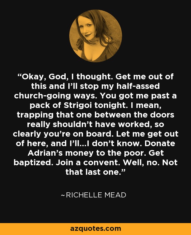 Okay, God, I thought. Get me out of this and I’ll stop my half-assed church-going ways. You got me past a pack of Strigoi tonight. I mean, trapping that one between the doors really shouldn't have worked, so clearly you're on board. Let me get out of here, and I’ll...I don’t know. Donate Adrian’s money to the poor. Get baptized. Join a convent. Well, no. Not that last one. - Richelle Mead