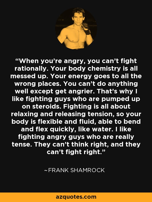 When you're angry, you can't fight rationally. Your body chemistry is all messed up. Your energy goes to all the wrong places. You can't do anything well except get angrier. That's why I like fighting guys who are pumped up on steroids. Fighting is all about relaxing and releasing tension, so your body is flexible and fluid, able to bend and flex quickly, like water. I like fighting angry guys who are really tense. They can't think right, and they can't fight right. - Frank Shamrock