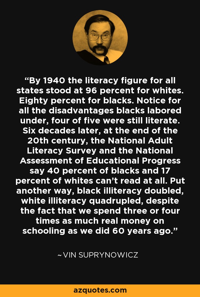 By 1940 the literacy figure for all states stood at 96 percent for whites. Eighty percent for blacks. Notice for all the disadvantages blacks labored under, four of five were still literate. Six decades later, at the end of the 20th century, the National Adult Literacy Survey and the National Assessment of Educational Progress say 40 percent of blacks and 17 percent of whites can't read at all. Put another way, black illiteracy doubled, white illiteracy quadrupled, despite the fact that we spend three or four times as much real money on schooling as we did 60 years ago. - Vin Suprynowicz