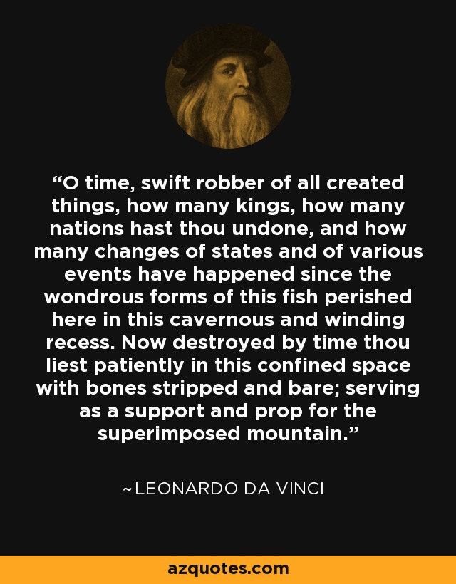 O time, swift robber of all created things, how many kings, how many nations hast thou undone, and how many changes of states and of various events have happened since the wondrous forms of this fish perished here in this cavernous and winding recess. Now destroyed by time thou liest patiently in this confined space with bones stripped and bare; serving as a support and prop for the superimposed mountain. - Leonardo da Vinci