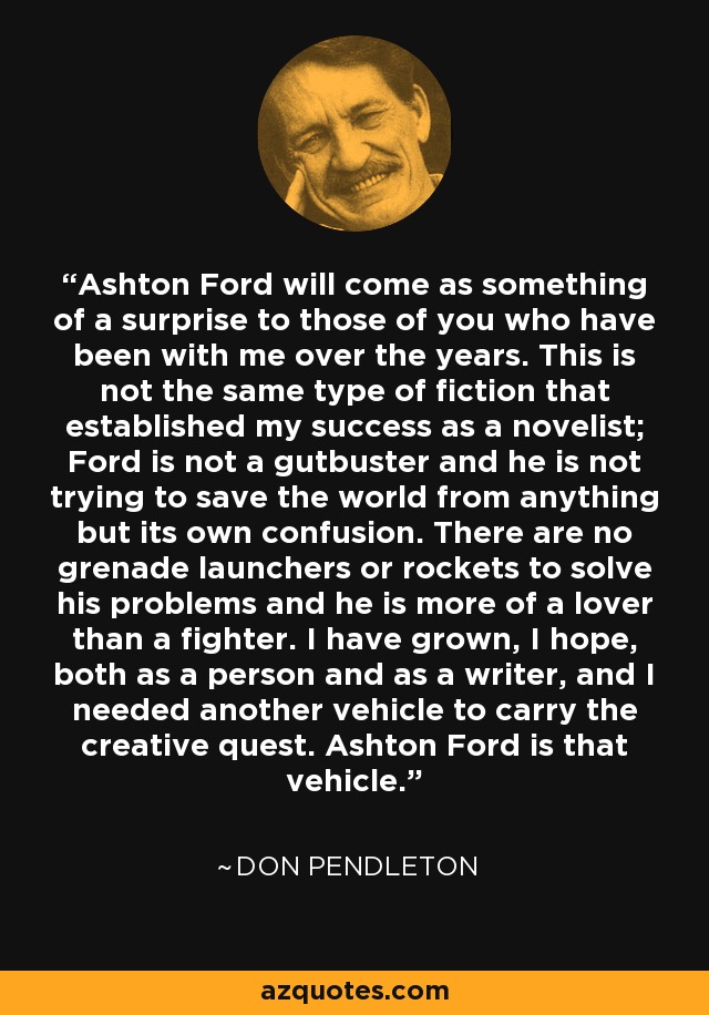 Ashton Ford will come as something of a surprise to those of you who have been with me over the years. This is not the same type of fiction that established my success as a novelist; Ford is not a gutbuster and he is not trying to save the world from anything but its own confusion. There are no grenade launchers or rockets to solve his problems and he is more of a lover than a fighter. I have grown, I hope, both as a person and as a writer, and I needed another vehicle to carry the creative quest. Ashton Ford is that vehicle. - Don Pendleton