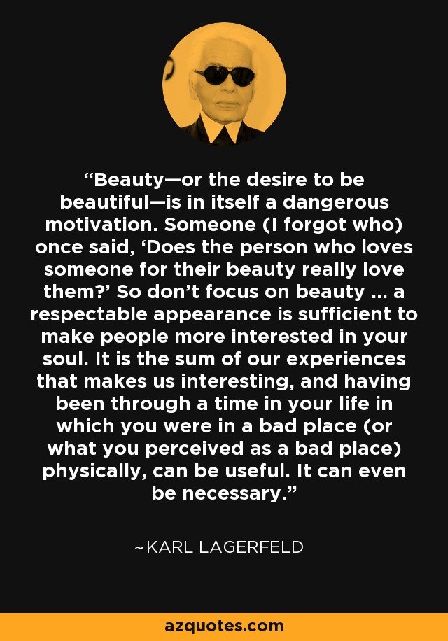 Beauty—or the desire to be beautiful—is in itself a dangerous motivation. Someone (I forgot who) once said, ‘Does the person who loves someone for their beauty really love them?’ So don’t focus on beauty ... a respectable appearance is sufficient to make people more interested in your soul. It is the sum of our experiences that makes us interesting, and having been through a time in your life in which you were in a bad place (or what you perceived as a bad place) physically, can be useful. It can even be necessary. - Karl Lagerfeld