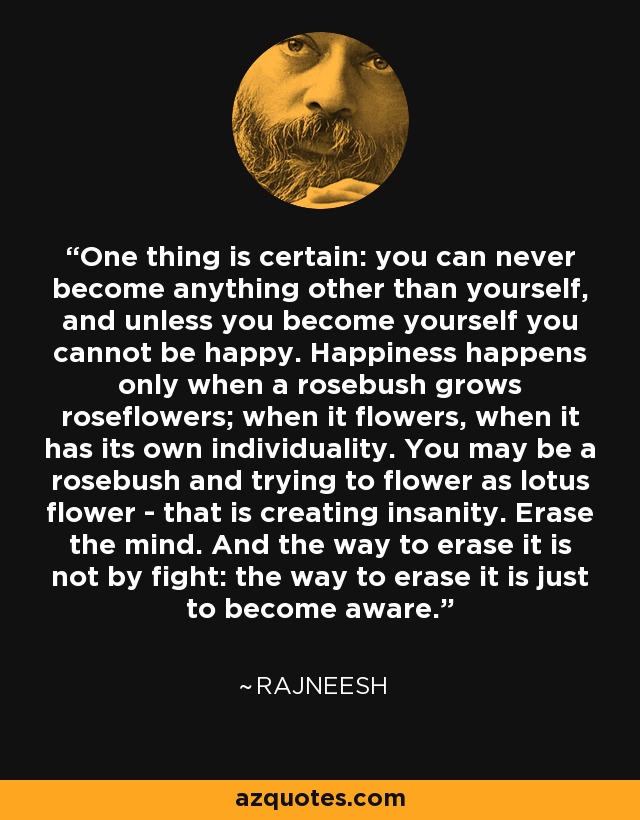 One thing is certain: you can never become anything other than yourself, and unless you become yourself you cannot be happy. Happiness happens only when a rosebush grows roseflowers; when it flowers, when it has its own individuality. You may be a rosebush and trying to flower as lotus flower - that is creating insanity. Erase the mind. And the way to erase it is not by fight: the way to erase it is just to become aware. - Rajneesh