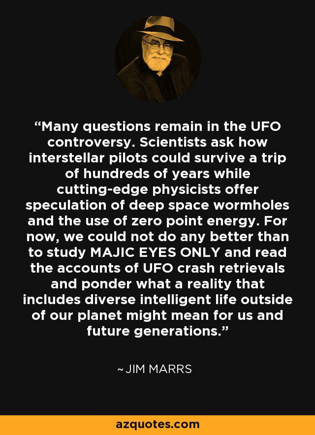 Many questions remain in the UFO controversy. Scientists ask how interstellar pilots could survive a trip of hundreds of years while cutting-edge physicists offer speculation of deep space wormholes and the use of zero point energy. For now, we could not do any better than to study MAJIC EYES ONLY and read the accounts of UFO crash retrievals and ponder what a reality that includes diverse intelligent life outside of our planet might mean for us and future generations. - Jim Marrs