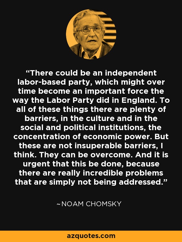 There could be an independent labor-based party, which might over time become an important force the way the Labor Party did in England. To all of these things there are plenty of barriers, in the culture and in the social and political institutions, the concentration of economic power. But these are not insuperable barriers, I think. They can be overcome. And it is urgent that this be done, because there are really incredible problems that are simply not being addressed. - Noam Chomsky