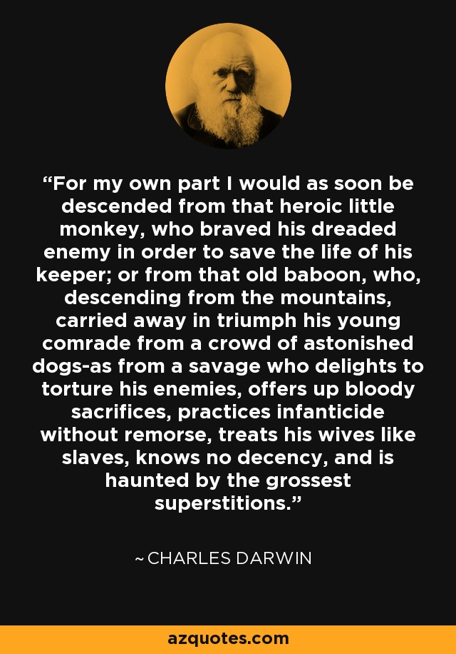 For my own part I would as soon be descended from that heroic little monkey, who braved his dreaded enemy in order to save the life of his keeper; or from that old baboon, who, descending from the mountains, carried away in triumph his young comrade from a crowd of astonished dogs-as from a savage who delights to torture his enemies, offers up bloody sacrifices, practices infanticide without remorse, treats his wives like slaves, knows no decency, and is haunted by the grossest superstitions. - Charles Darwin