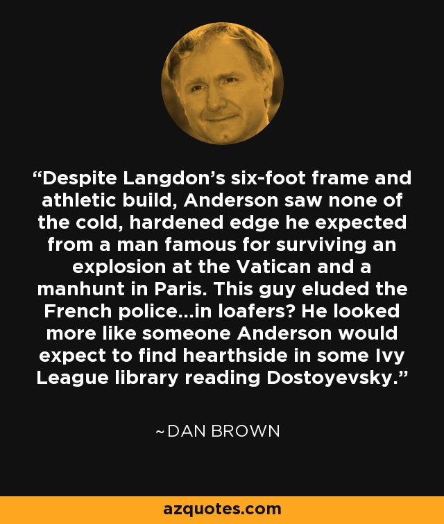 Despite Langdon’s six-foot frame and athletic build, Anderson saw none of the cold, hardened edge he expected from a man famous for surviving an explosion at the Vatican and a manhunt in Paris. This guy eluded the French police…in loafers? He looked more like someone Anderson would expect to find hearthside in some Ivy League library reading Dostoyevsky. - Dan Brown