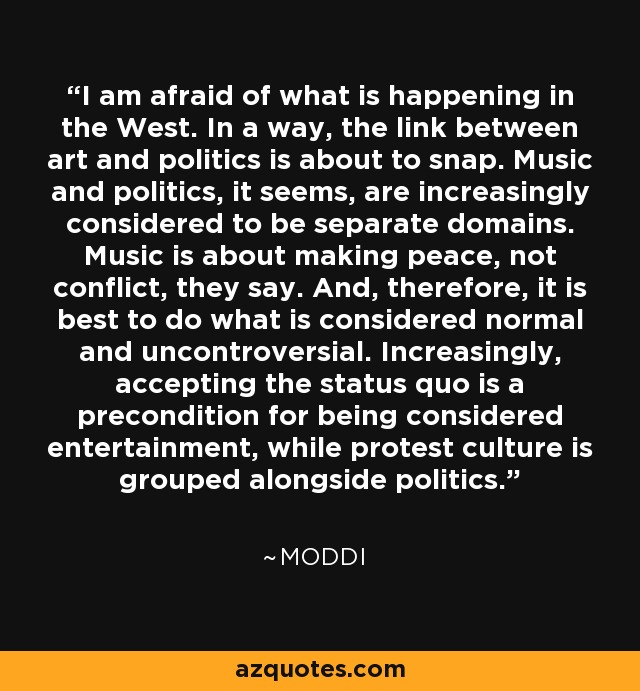 I am afraid of what is happening in the West. In a way, the link between art and politics is about to snap. Music and politics, it seems, are increasingly considered to be separate domains. Music is about making peace, not conflict, they say. And, therefore, it is best to do what is considered normal and uncontroversial. Increasingly, accepting the status quo is a precondition for being considered entertainment, while protest culture is grouped alongside politics. - Moddi