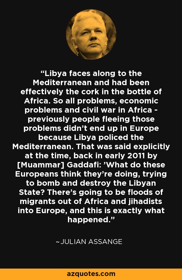 Libya faces along to the Mediterranean and had been effectively the cork in the bottle of Africa. So all problems, economic problems and civil war in Africa - previously people fleeing those problems didn't end up in Europe because Libya policed the Mediterranean. That was said explicitly at the time, back in early 2011 by [Muammar] Gaddafi: 'What do these Europeans think they're doing, trying to bomb and destroy the Libyan State? There's going to be floods of migrants out of Africa and jihadists into Europe, and this is exactly what happened. - Julian Assange