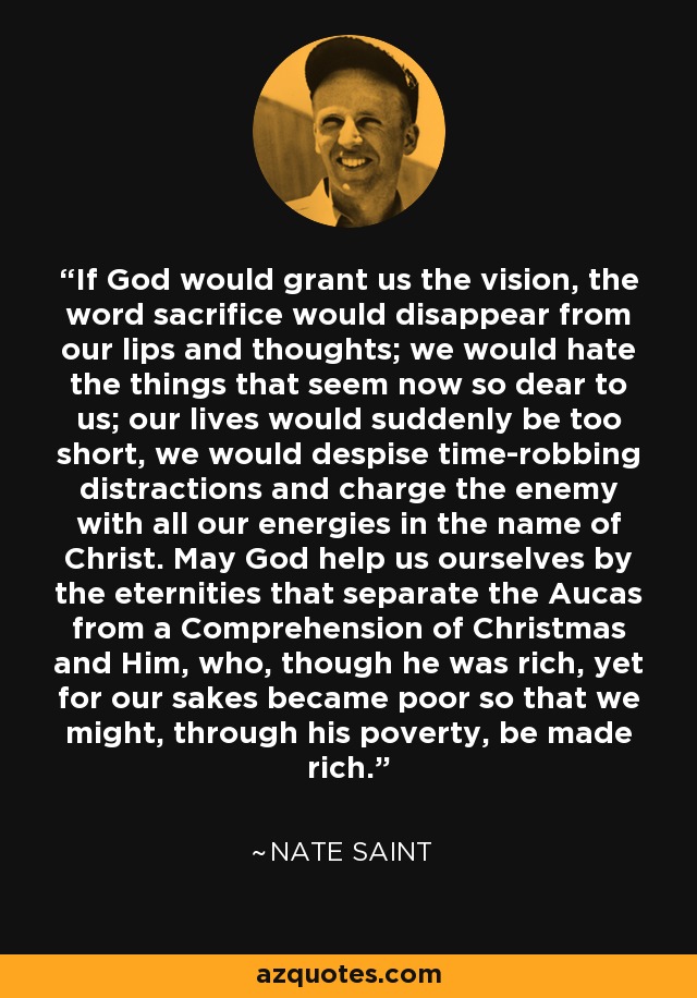 If God would grant us the vision, the word sacrifice would disappear from our lips and thoughts; we would hate the things that seem now so dear to us; our lives would suddenly be too short, we would despise time-robbing distractions and charge the enemy with all our energies in the name of Christ. May God help us ourselves by the eternities that separate the Aucas from a Comprehension of Christmas and Him, who, though he was rich, yet for our sakes became poor so that we might, through his poverty, be made rich. - Nate Saint