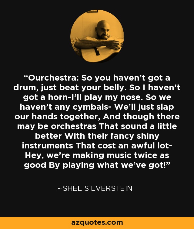 Ourchestra: So you haven't got a drum, just beat your belly. So I haven't got a horn-I'll play my nose. So we haven't any cymbals- We'll just slap our hands together, And though there may be orchestras That sound a little better With their fancy shiny instruments That cost an awful lot- Hey, we're making music twice as good By playing what we've got! - Shel Silverstein