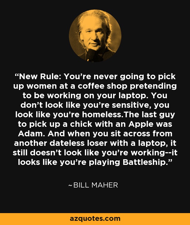 New Rule: You're never going to pick up women at a coffee shop pretending to be working on your laptop. You don't look like you're sensitive, you look like you're homeless.The last guy to pick up a chick with an Apple was Adam. And when you sit across from another dateless loser with a laptop, it still doesn't look like you're working--it looks like you're playing Battleship. - Bill Maher