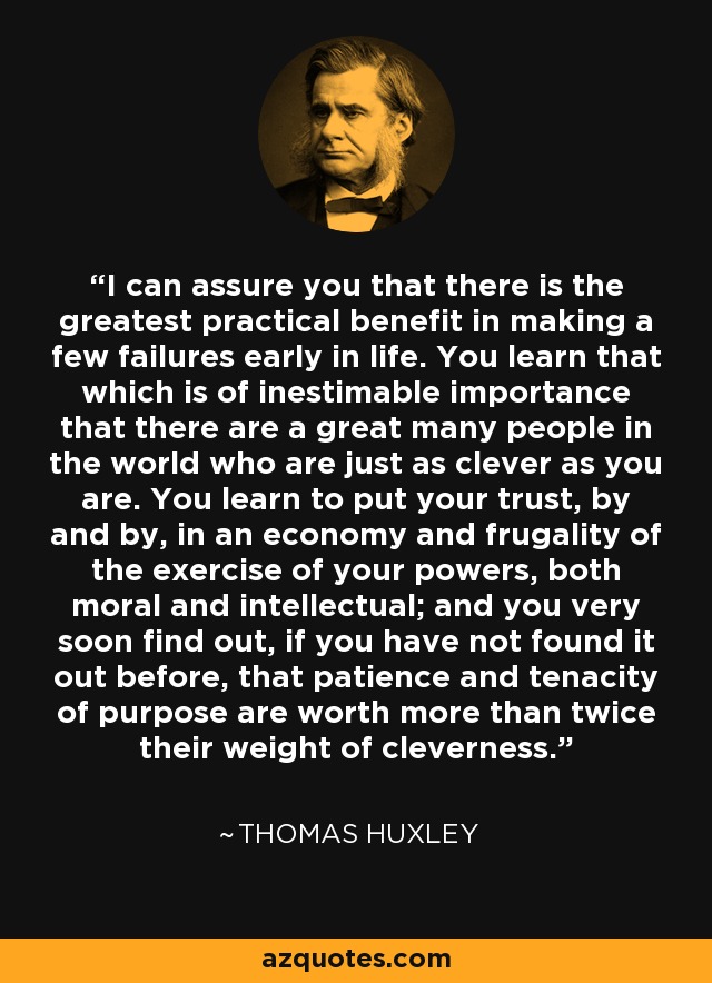 I can assure you that there is the greatest practical benefit in making a few failures early in life. You learn that which is of inestimable importance that there are a great many people in the world who are just as clever as you are. You learn to put your trust, by and by, in an economy and frugality of the exercise of your powers, both moral and intellectual; and you very soon find out, if you have not found it out before, that patience and tenacity of purpose are worth more than twice their weight of cleverness. - Thomas Huxley