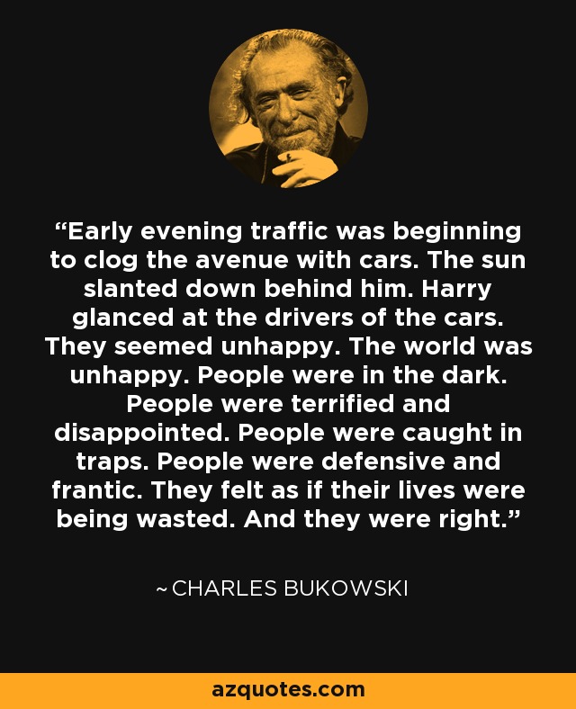 Early evening traffic was beginning to clog the avenue with cars. The sun slanted down behind him. Harry glanced at the drivers of the cars. They seemed unhappy. The world was unhappy. People were in the dark. People were terrified and disappointed. People were caught in traps. People were defensive and frantic. They felt as if their lives were being wasted. And they were right. - Charles Bukowski