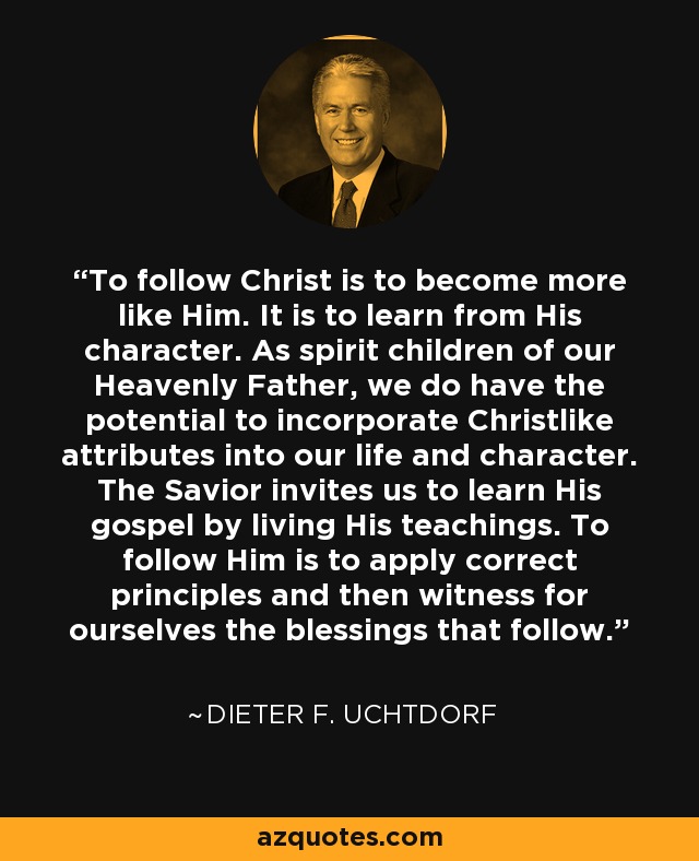 To follow Christ is to become more like Him. It is to learn from His character. As spirit children of our Heavenly Father, we do have the potential to incorporate Christlike attributes into our life and character. The Savior invites us to learn His gospel by living His teachings. To follow Him is to apply correct principles and then witness for ourselves the blessings that follow. - Dieter F. Uchtdorf