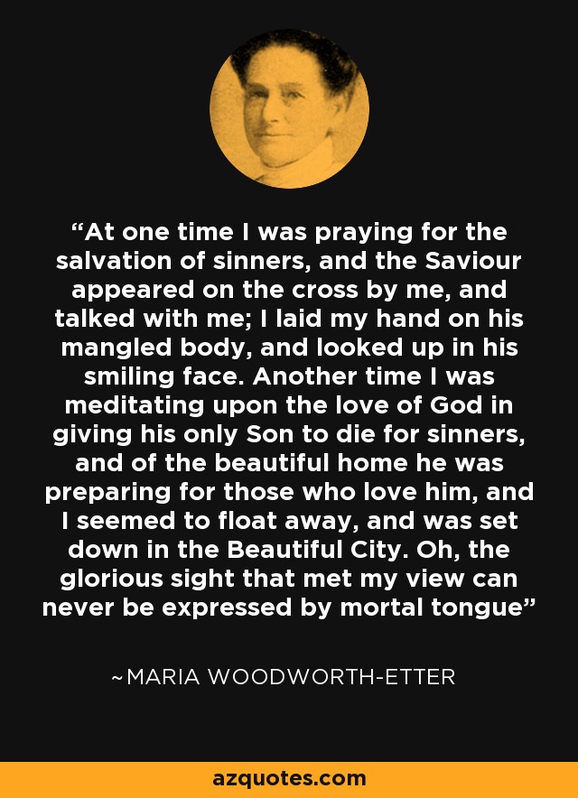 At one time I was praying for the salvation of sinners, and the Saviour appeared on the cross by me, and talked with me; I laid my hand on his mangled body, and looked up in his smiling face. Another time I was meditating upon the love of God in giving his only Son to die for sinners, and of the beautiful home he was preparing for those who love him, and I seemed to float away, and was set down in the Beautiful City. Oh, the glorious sight that met my view can never be expressed by mortal tongue - Maria Woodworth-Etter