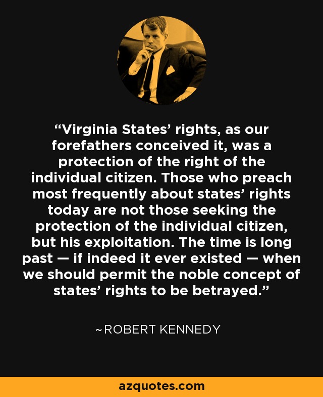 Virginia States' rights, as our forefathers conceived it, was a protection of the right of the individual citizen. Those who preach most frequently about states' rights today are not those seeking the protection of the individual citizen, but his exploitation. The time is long past — if indeed it ever existed — when we should permit the noble concept of states' rights to be betrayed. - Robert Kennedy