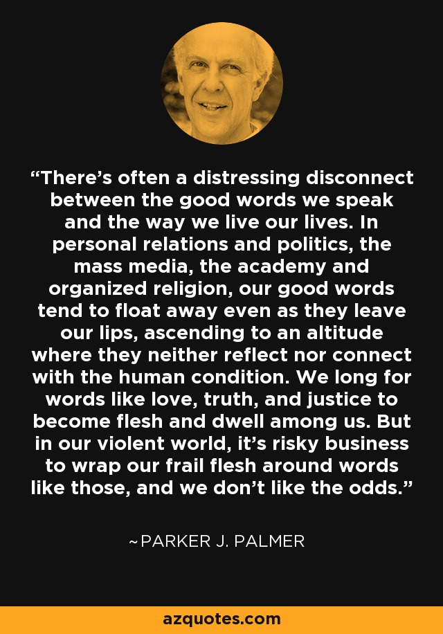 There's often a distressing disconnect between the good words we speak and the way we live our lives. In personal relations and politics, the mass media, the academy and organized religion, our good words tend to float away even as they leave our lips, ascending to an altitude where they neither reflect nor connect with the human condition. We long for words like love, truth, and justice to become flesh and dwell among us. But in our violent world, it's risky business to wrap our frail flesh around words like those, and we don't like the odds. - Parker J. Palmer