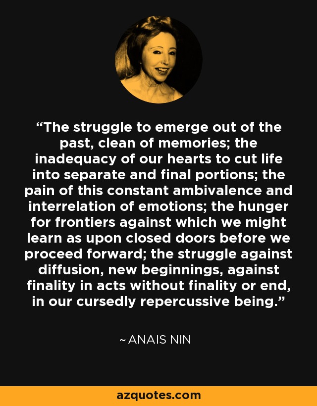 The struggle to emerge out of the past, clean of memories; the inadequacy of our hearts to cut life into separate and final portions; the pain of this constant ambivalence and interrelation of emotions; the hunger for frontiers against which we might learn as upon closed doors before we proceed forward; the struggle against diffusion, new beginnings, against finality in acts without finality or end, in our cursedly repercussive being. - Anais Nin