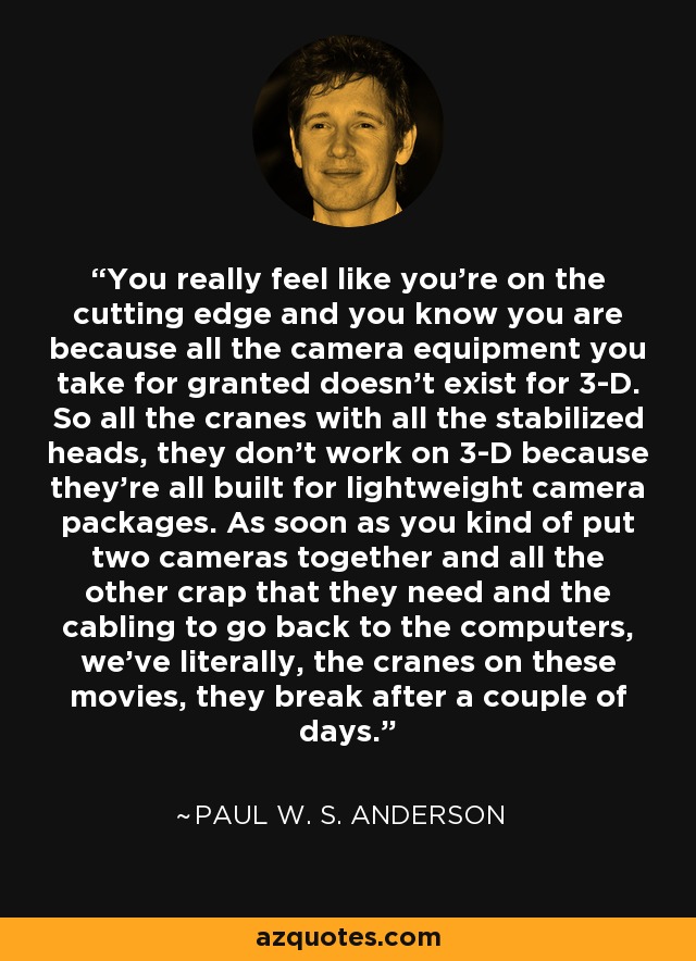 You really feel like you're on the cutting edge and you know you are because all the camera equipment you take for granted doesn't exist for 3-D. So all the cranes with all the stabilized heads, they don't work on 3-D because they're all built for lightweight camera packages. As soon as you kind of put two cameras together and all the other crap that they need and the cabling to go back to the computers, we've literally, the cranes on these movies, they break after a couple of days. - Paul W. S. Anderson