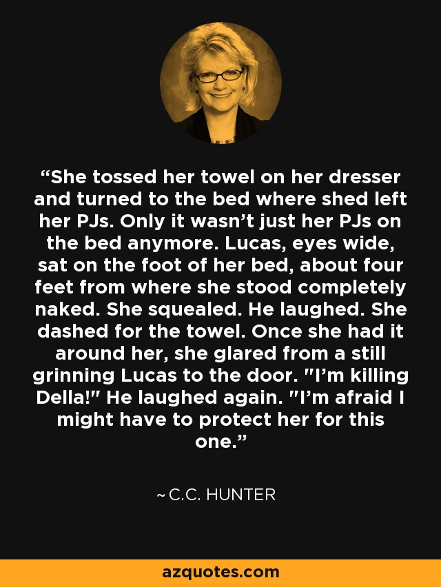 She tossed her towel on her dresser and turned to the bed where shed left her PJs. Only it wasn't just her PJs on the bed anymore. Lucas, eyes wide, sat on the foot of her bed, about four feet from where she stood completely naked. She squealed. He laughed. She dashed for the towel. Once she had it around her, she glared from a still grinning Lucas to the door. 