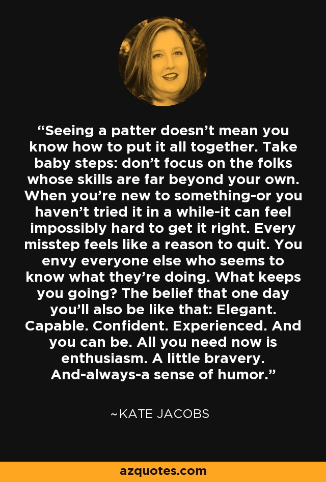 Seeing a patter doesn't mean you know how to put it all together. Take baby steps: don't focus on the folks whose skills are far beyond your own. When you're new to something-or you haven't tried it in a while-it can feel impossibly hard to get it right. Every misstep feels like a reason to quit. You envy everyone else who seems to know what they're doing. What keeps you going? The belief that one day you'll also be like that: Elegant. Capable. Confident. Experienced. And you can be. All you need now is enthusiasm. A little bravery. And-always-a sense of humor. - Kate Jacobs