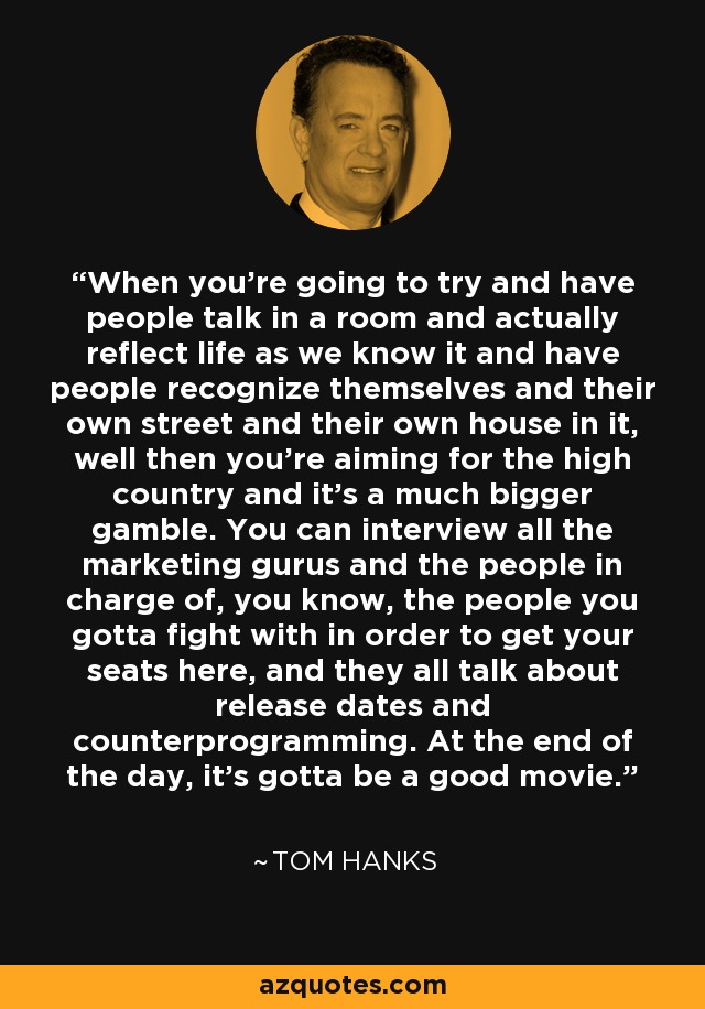 When you're going to try and have people talk in a room and actually reflect life as we know it and have people recognize themselves and their own street and their own house in it, well then you're aiming for the high country and it's a much bigger gamble. You can interview all the marketing gurus and the people in charge of, you know, the people you gotta fight with in order to get your seats here, and they all talk about release dates and counterprogramming. At the end of the day, it's gotta be a good movie. - Tom Hanks