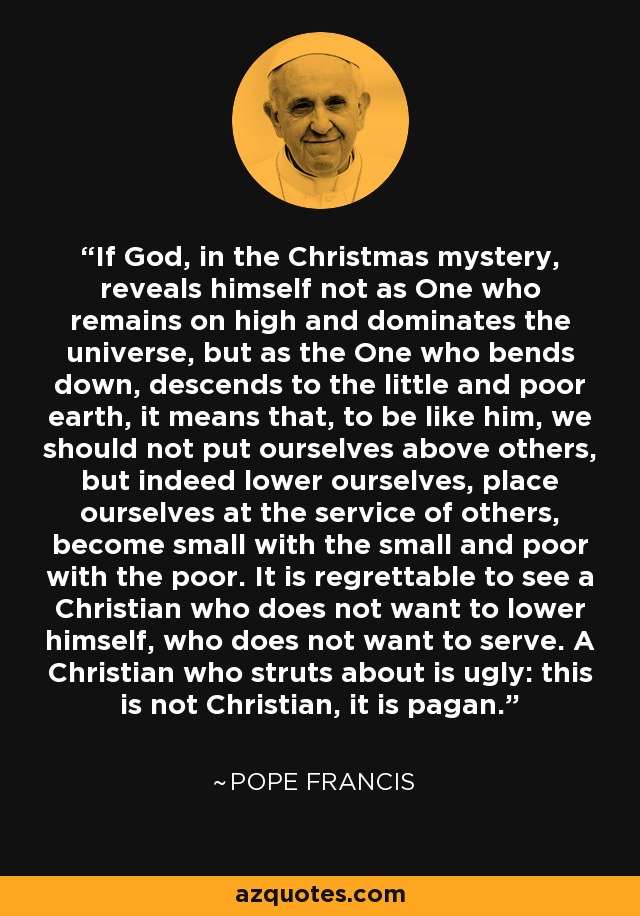 If God, in the Christmas mystery, reveals himself not as One who remains on high and dominates the universe, but as the One who bends down, descends to the little and poor earth, it means that, to be like him, we should not put ourselves above others, but indeed lower ourselves, place ourselves at the service of others, become small with the small and poor with the poor. It is regrettable to see a Christian who does not want to lower himself, who does not want to serve. A Christian who struts about is ugly: this is not Christian, it is pagan. - Pope Francis