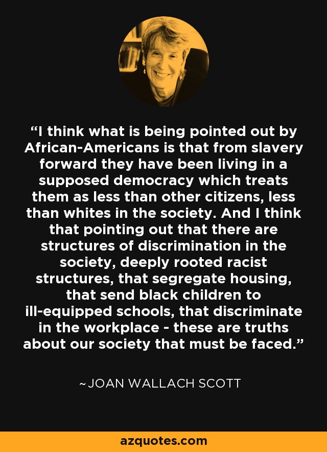 I think what is being pointed out by African-Americans is that from slavery forward they have been living in a supposed democracy which treats them as less than other citizens, less than whites in the society. And I think that pointing out that there are structures of discrimination in the society, deeply rooted racist structures, that segregate housing, that send black children to ill-equipped schools, that discriminate in the workplace - these are truths about our society that must be faced. - Joan Wallach Scott