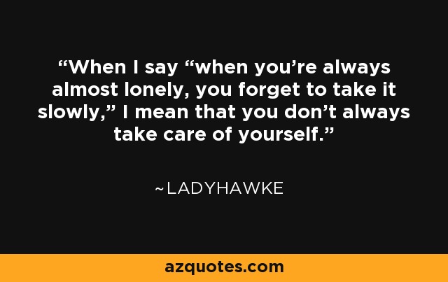 When I say “when you’re always almost lonely, you forget to take it slowly,” I mean that you don’t always take care of yourself. - Ladyhawke