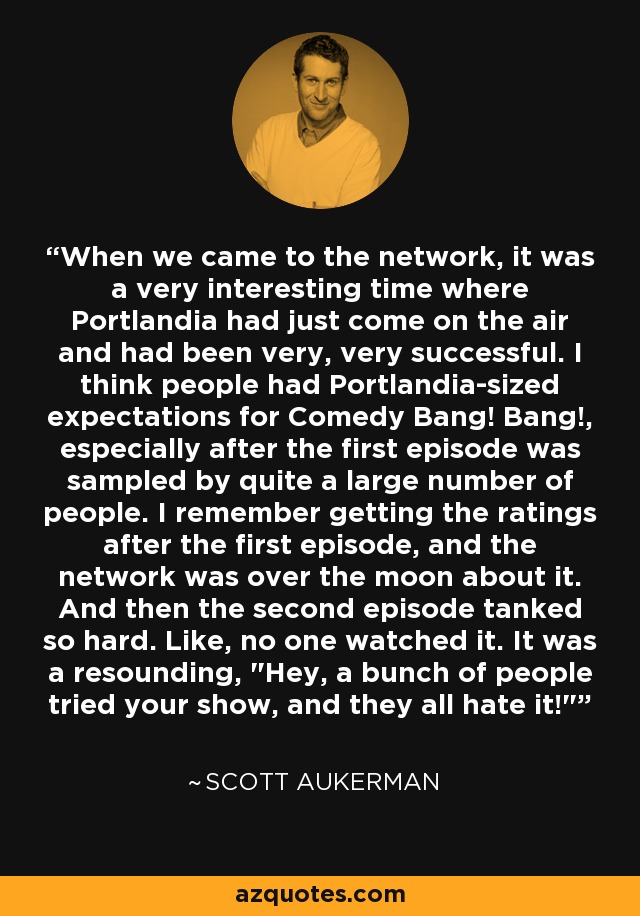 When we came to the network, it was a very interesting time where Portlandia had just come on the air and had been very, very successful. I think people had Portlandia-sized expectations for Comedy Bang! Bang!, especially after the first episode was sampled by quite a large number of people. I remember getting the ratings after the first episode, and the network was over the moon about it. And then the second episode tanked so hard. Like, no one watched it. It was a resounding, 