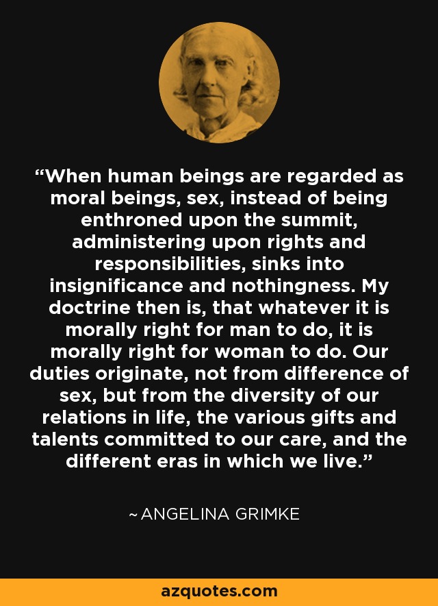 When human beings are regarded as moral beings, sex, instead of being enthroned upon the summit, administering upon rights and responsibilities, sinks into insignificance and nothingness. My doctrine then is, that whatever it is morally right for man to do, it is morally right for woman to do. Our duties originate, not from difference of sex, but from the diversity of our relations in life, the various gifts and talents committed to our care, and the different eras in which we live. - Angelina Grimke