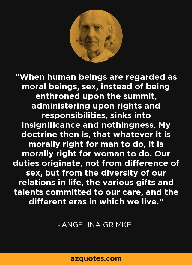 When human beings are regarded as moral beings, sex, instead of being enthroned upon the summit, administering upon rights and responsibilities, sinks into insignificance and nothingness. My doctrine then is, that whatever it is morally right for man to do, it is morally right for woman to do. Our duties originate, not from difference of sex, but from the diversity of our relations in life, the various gifts and talents committed to our care, and the different eras in which we live. - Angelina Grimke