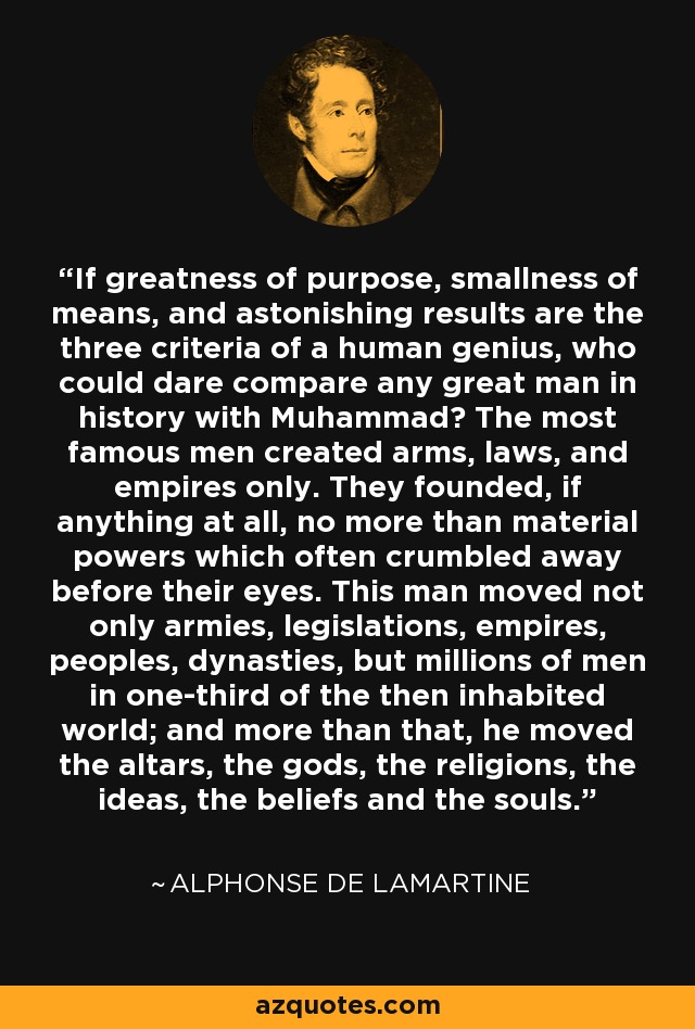 If greatness of purpose, smallness of means, and astonishing results are the three criteria of a human genius, who could dare compare any great man in history with Muhammad? The most famous men created arms, laws, and empires only. They founded, if anything at all, no more than material powers which often crumbled away before their eyes. This man moved not only armies, legislations, empires, peoples, dynasties, but millions of men in one-third of the then inhabited world; and more than that, he moved the altars, the gods, the religions, the ideas, the beliefs and the souls. - Alphonse de Lamartine
