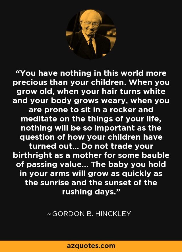 You have nothing in this world more precious than your children. When you grow old, when your hair turns white and your body grows weary, when you are prone to sit in a rocker and meditate on the things of your life, nothing will be so important as the question of how your children have turned out... Do not trade your birthright as a mother for some bauble of passing value... The baby you hold in your arms will grow as quickly as the sunrise and the sunset of the rushing days. - Gordon B. Hinckley