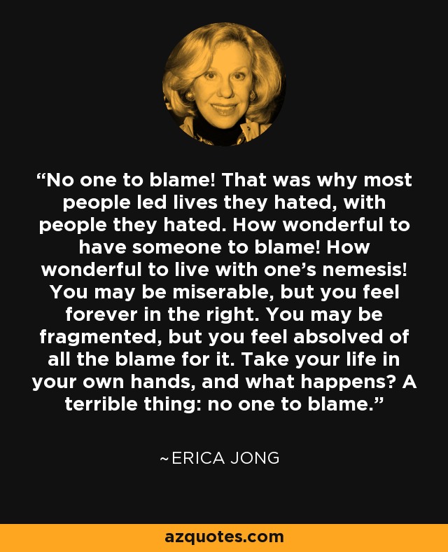 No one to blame! That was why most people led lives they hated, with people they hated. How wonderful to have someone to blame! How wonderful to live with one's nemesis! You may be miserable, but you feel forever in the right. You may be fragmented, but you feel absolved of all the blame for it. Take your life in your own hands, and what happens? A terrible thing: no one to blame. - Erica Jong