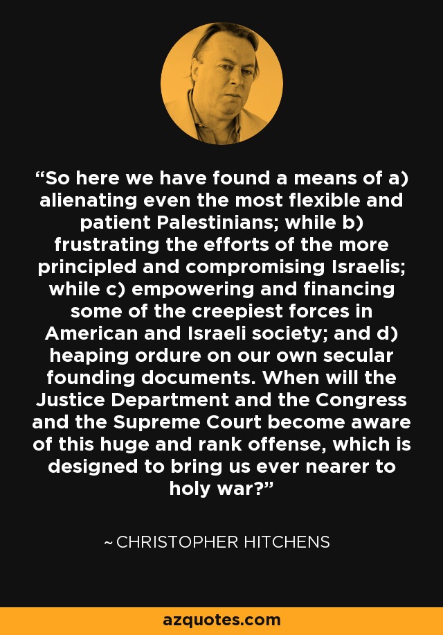 So here we have found a means of a) alienating even the most flexible and patient Palestinians; while b) frustrating the efforts of the more principled and compromising Israelis; while c) empowering and financing some of the creepiest forces in American and Israeli society; and d) heaping ordure on our own secular founding documents. When will the Justice Department and the Congress and the Supreme Court become aware of this huge and rank offense, which is designed to bring us ever nearer to holy war? - Christopher Hitchens