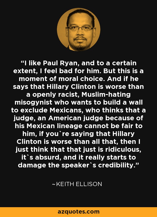I like Paul Ryan, and to a certain extent, I feel bad for him. But this is a moment of moral choice. And if he says that Hillary Clinton is worse than a openly racist, Muslim-hating misogynist who wants to build a wall to exclude Mexicans, who thinks that a judge, an American judge because of his Mexican lineage cannot be fair to him, if you`re saying that Hillary Clinton is worse than all that, then I just think that that just is ridiculous, it`s absurd, and it really starts to damage the speaker`s credibility. - Keith Ellison