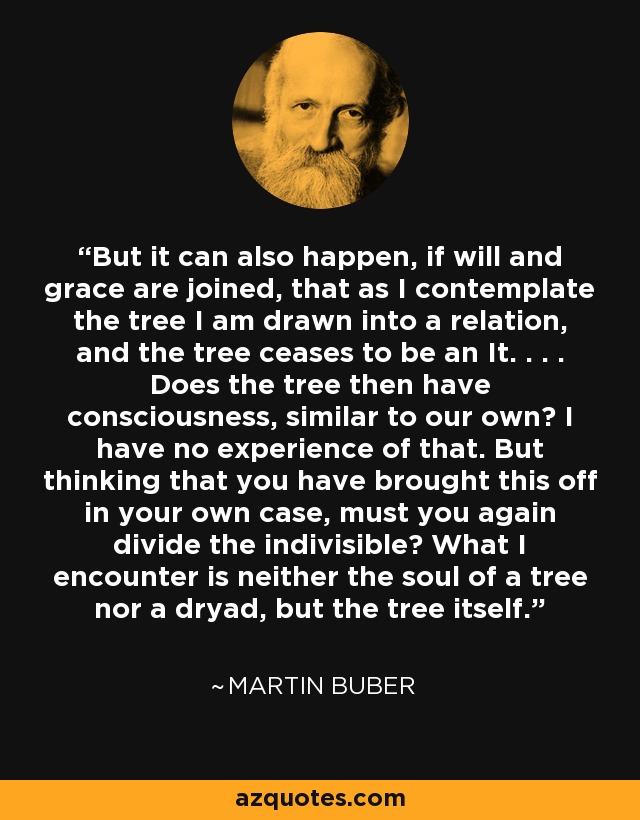 But it can also happen, if will and grace are joined, that as I contemplate the tree I am drawn into a relation, and the tree ceases to be an It. . . . Does the tree then have consciousness, similar to our own? I have no experience of that. But thinking that you have brought this off in your own case, must you again divide the indivisible? What I encounter is neither the soul of a tree nor a dryad, but the tree itself. - Martin Buber