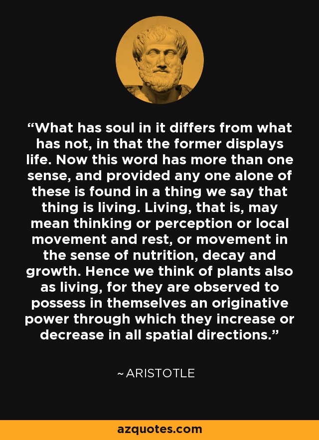 What has soul in it differs from what has not, in that the former displays life. Now this word has more than one sense, and provided any one alone of these is found in a thing we say that thing is living. Living, that is, may mean thinking or perception or local movement and rest, or movement in the sense of nutrition, decay and growth. Hence we think of plants also as living, for they are observed to possess in themselves an originative power through which they increase or decrease in all spatial directions. - Aristotle