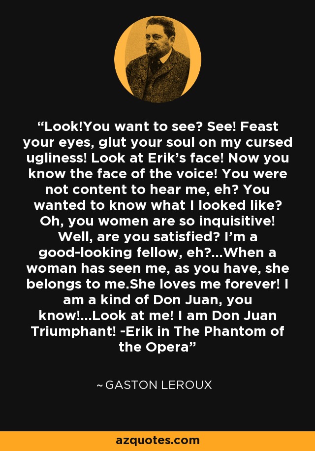 Look!You want to see? See! Feast your eyes, glut your soul on my cursed ugliness! Look at Erik's face! Now you know the face of the voice! You were not content to hear me, eh? You wanted to know what I looked like? Oh, you women are so inquisitive! Well, are you satisfied? I'm a good-looking fellow, eh?...When a woman has seen me, as you have, she belongs to me.She loves me forever! I am a kind of Don Juan, you know!...Look at me! I am Don Juan Triumphant! -Erik in The Phantom of the Opera - Gaston Leroux