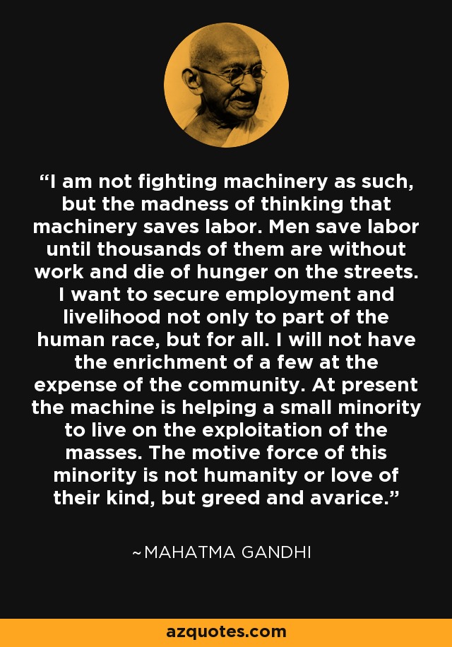 I am not fighting machinery as such, but the madness of thinking that machinery saves labor. Men save labor until thousands of them are without work and die of hunger on the streets. I want to secure employment and livelihood not only to part of the human race, but for all. I will not have the enrichment of a few at the expense of the community. At present the machine is helping a small minority to live on the exploitation of the masses. The motive force of this minority is not humanity or love of their kind, but greed and avarice. - Mahatma Gandhi